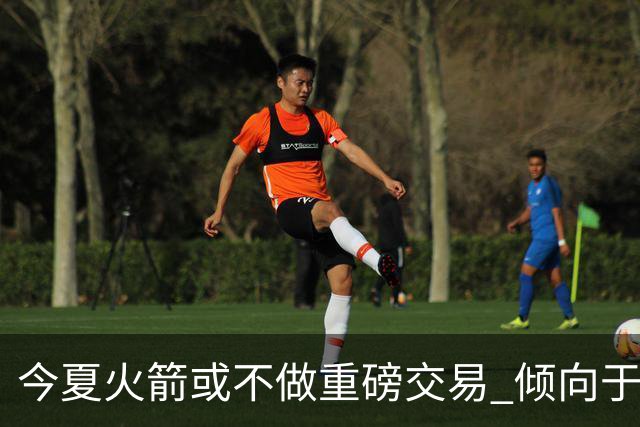 今夏火箭或不做重磅交易 倾向于继续尝试现有阵容&开局不利再求变