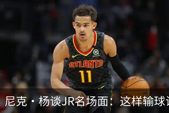 尼克·杨谈JR名场面：这样输球让系列赛直接结束 老詹完全泄气了