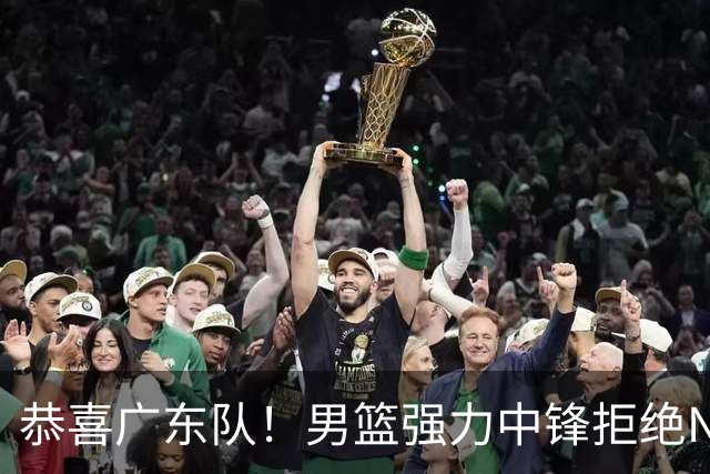 恭喜广东队！男篮强力中锋拒绝NBA合同，朱芳雨迎来重大利好！
