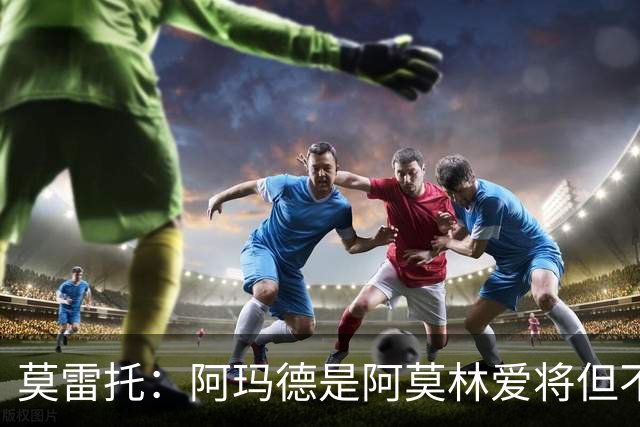 莫雷托：阿玛德是阿莫林爱将但不代表会去米兰 乌加特没接触米兰