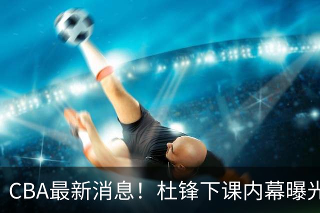 CBA最新消息！杜锋下课内幕曝光，杨毅曝有球员装病拒绝国家队，朱旭航离开新疆
